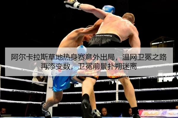 阿尔卡拉斯草地热身赛意外出局，温网卫冕之路再添变数，卫冕前景扑朔迷离